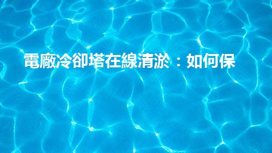 電廠冷卻塔在線清淤：如何保障冷卻效率和設備安全？